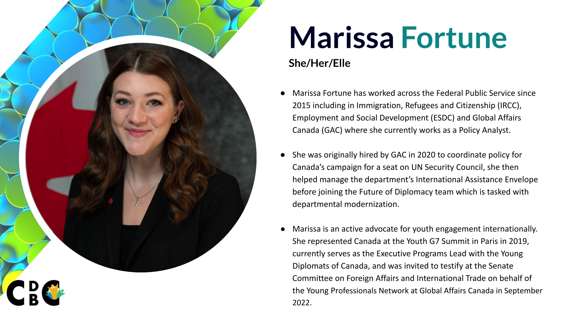 Marissa Fortune - Marissa Fortune has worked across the Federal Public Service since 2015 including in Immigration, Refugees and Citizenship (IRCC), Employment and Social Development (ESDC) and Global Affairs Canada (GAC) where she currently works as a Policy Analyst. She was originally hired by GAC in 2020 to coordinate policy for Canada’s campaign for a seat on UN Security Council, she then helped manage the department’s nearly $8 billion International Assistance Envelope before joining the Future of Diplomacy team which is tasked with departmental modernization Marissa is an active advocate for youth engagement internationally. She represented Canada at the Youth G7 Summit in Paris in 2019, currently serves as the Executive Programs Lead with the Young Diplomats of Canada, and was invited to testify at the Senate Committee on Foreign Affairs and International Trade on behalf of the Young Professionals Network at Global Affairs Canada in September 2022.