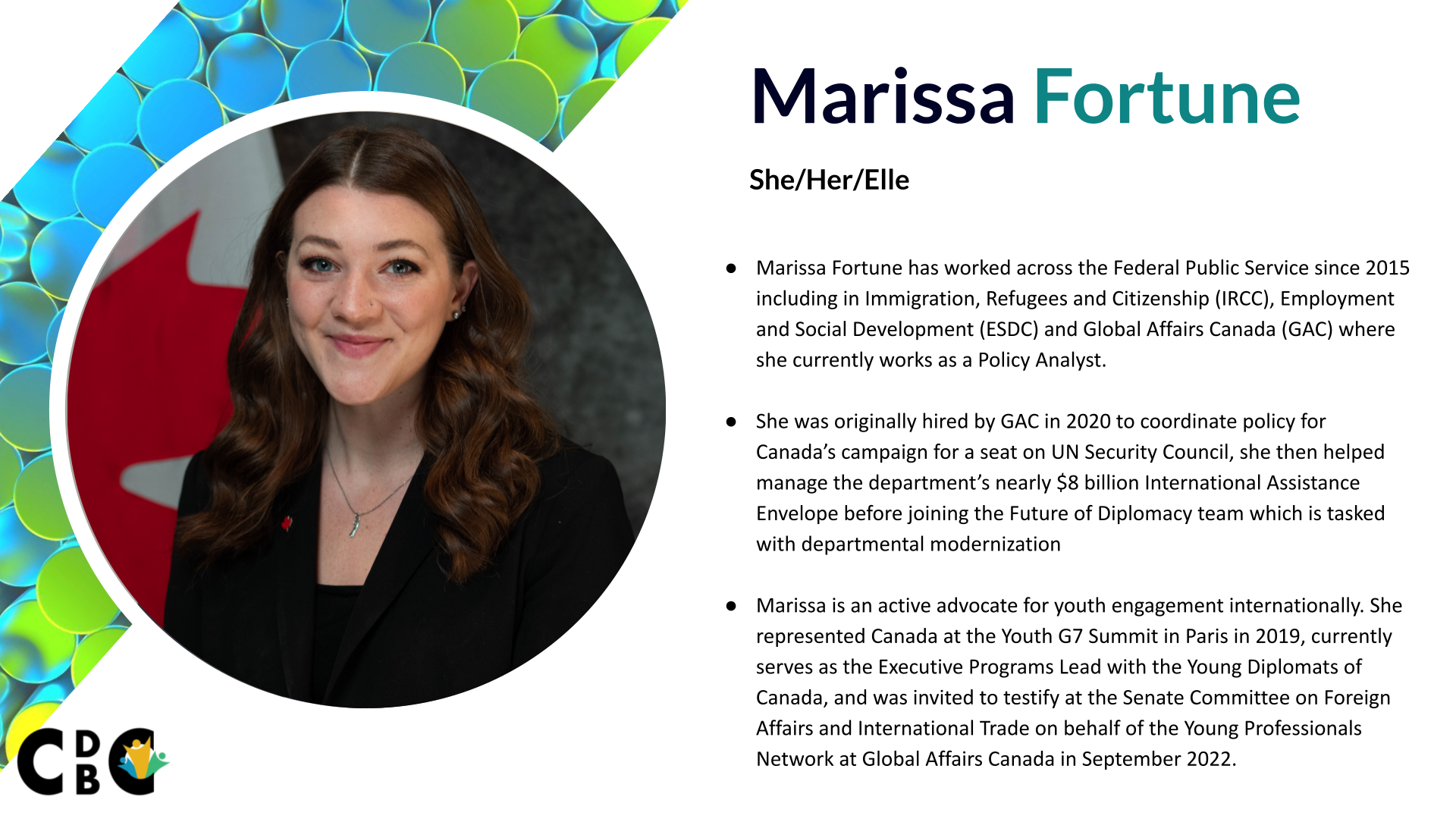 Marissa Fortune - Marissa Fortune has worked across the Federal Public Service since 2015 including in Immigration, Refugees and Citizenship (IRCC), Employment and Social Development (ESDC) and Global Affairs Canada (GAC) where she currently works as a Policy Analyst. She was originally hired by GAC in 2020 to coordinate policy for Canada’s campaign for a seat on UN Security Council, she then helped manage the department’s nearly $8 billion International Assistance Envelope before joining the Future of Diplomacy team which is tasked with departmental modernization Marissa is an active advocate for youth engagement internationally. She represented Canada at the Youth G7 Summit in Paris in 2019, currently serves as the Executive Programs Lead with the Young Diplomats of Canada, and was invited to testify at the Senate Committee on Foreign Affairs and International Trade on behalf of the Young Professionals Network at Global Affairs Canada in September 2022.