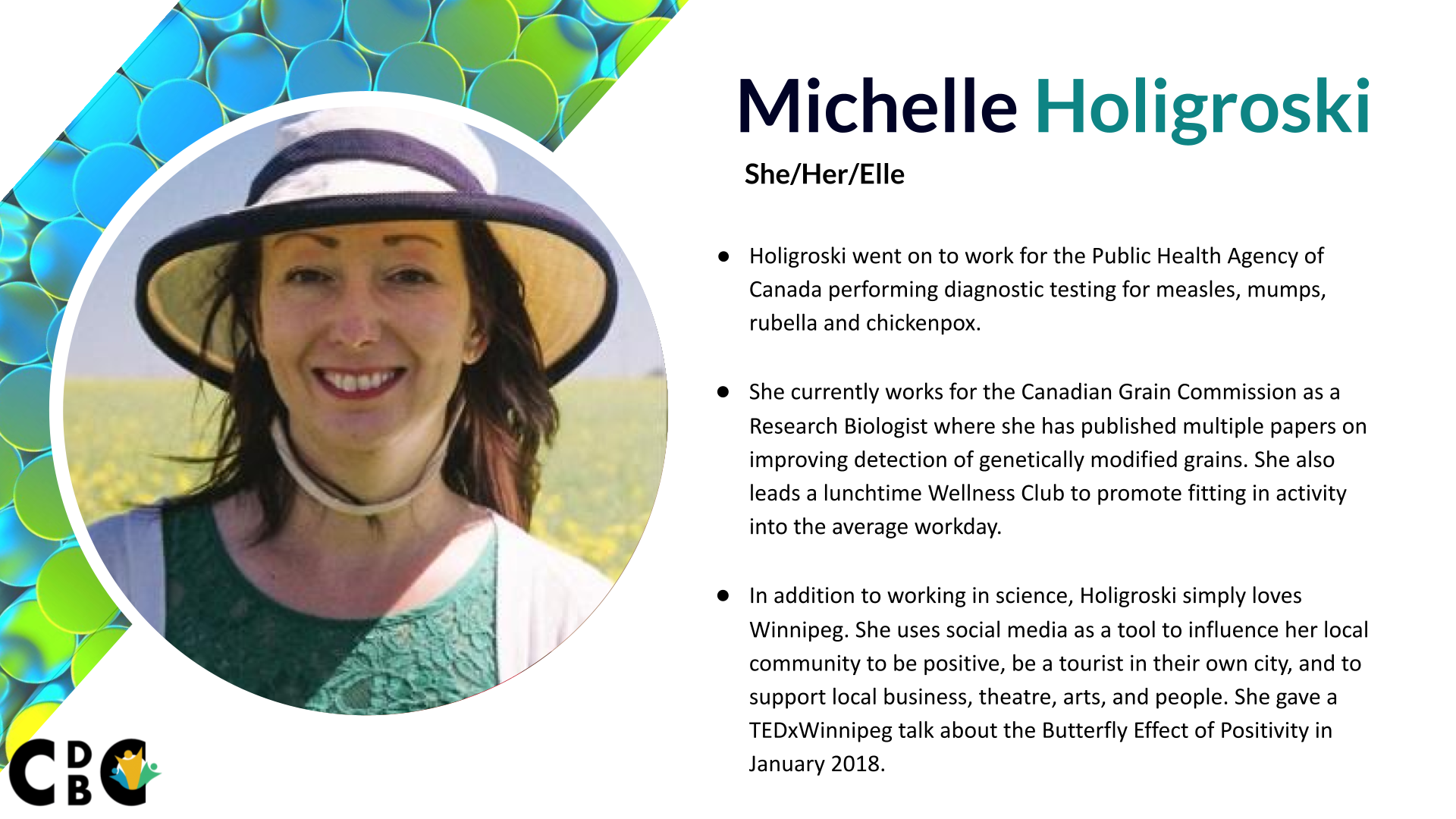 Michelle Holigroski (She/Her/Elle) Holigroski went on to work for the Public Health Agency of Canada performing diagnostic testing for measles, mumps, rubella and chickenpox. She currently works for the Canadian Grain Commission as a Research Biologist where she has published multiple papers on improving detection of genetically modified grains. She also leads a lunchtime Wellness Club to promote fitting in activity into the average workday. In addition to working in science, Holigroski simply loves Winnipeg. She uses social media as a tool to influence her local community to be positive, be a tourist in their own city, and to support local business, theatre, arts, and people. She gave a TEDxWinnipeg talk about the Butterfly Effect of Positivity in January 2018.