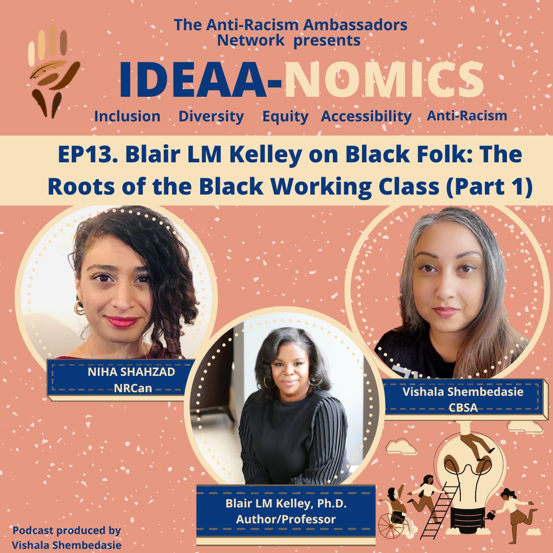 The IDEAA-NOMICS podcast title. The name of the episode: 13. Blair LM Kelley on Black Folk: The Roots of the Black Working Class (Part 1) The image contains three photos in circles. One image is of Niha Shahzad. Dark curly hair, parted to one side. Brown skin tone. Red lipstick. White background.One image is of Vishala Shembedasie. Silver and brown long straight hair. Brown skin tone.The image at the center is of our guest Blair LM Kelley. She has shoulder length black hair. She is a Black woman. She is wearing a dark blouse.