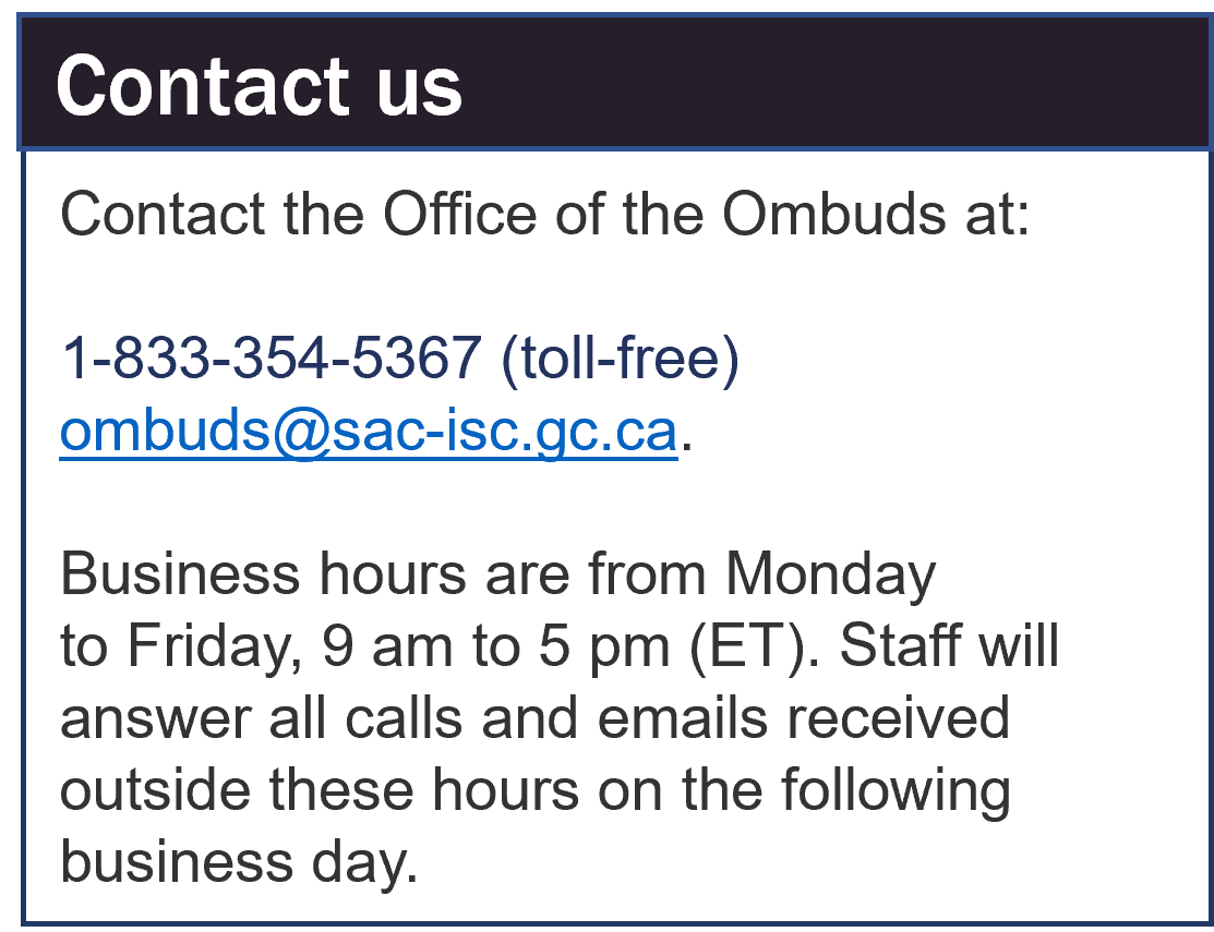 Contact the Office of the Ombuds at: 1-833-354-5367 (toll-free) ombuds@sac-isc.gc.ca. Business hours are from Monday to Friday, 9 am to 5 pm (ET). Staff will answer all calls and emails received outside these hours on the following business day.